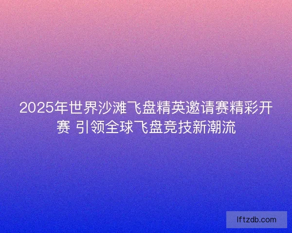 2025年世界沙滩飞盘精英邀请赛精彩开赛 引领全球飞盘竞技新潮流