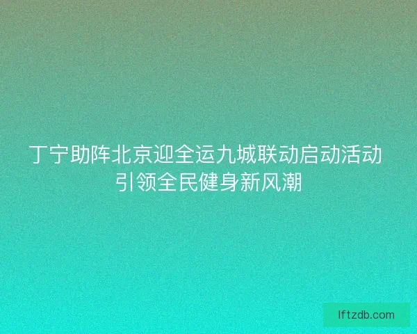 丁宁助阵北京迎全运九城联动启动活动 引领全民健身新风潮
