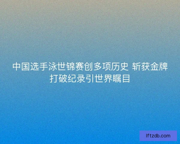 中国选手泳世锦赛创多项历史 斩获金牌打破纪录引世界瞩目