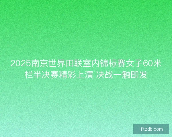 2025南京世界田联室内锦标赛女子60米栏半决赛精彩上演 决战一触即发