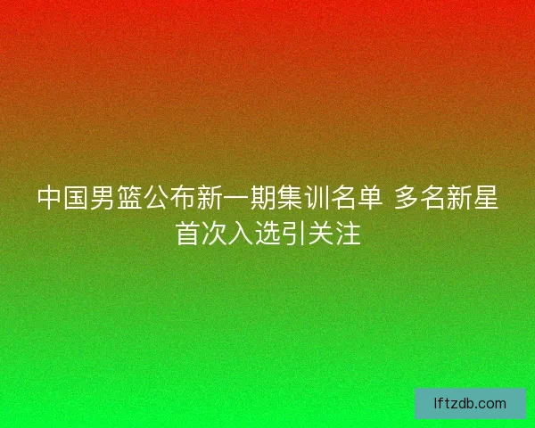 中国男篮公布新一期集训名单 多名新星首次入选引关注