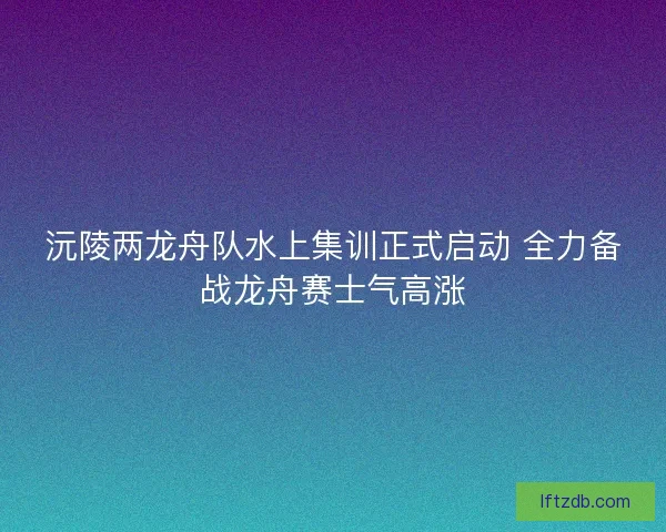 沅陵两龙舟队水上集训正式启动 全力备战龙舟赛士气高涨