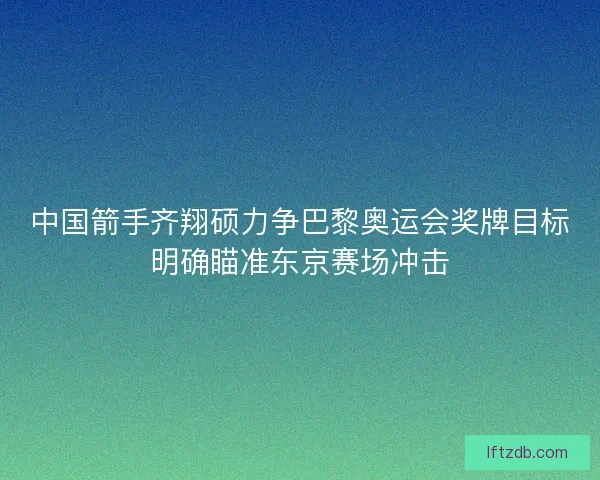 中国箭手齐翔硕力争巴黎奥运会奖牌目标明确瞄准东京赛场冲击