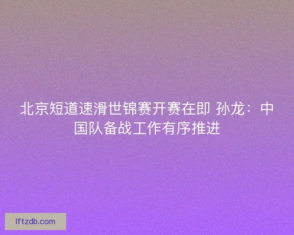 北京短道速滑世锦赛开赛在即 孙龙：中国队备战工作有序推进