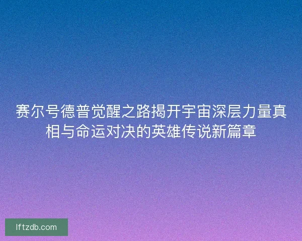 赛尔号德普觉醒之路揭开宇宙深层力量真相与命运对决的英雄传说新篇章