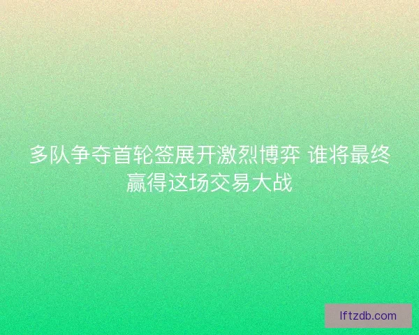 多队争夺首轮签展开激烈博弈 谁将最终赢得这场交易大战