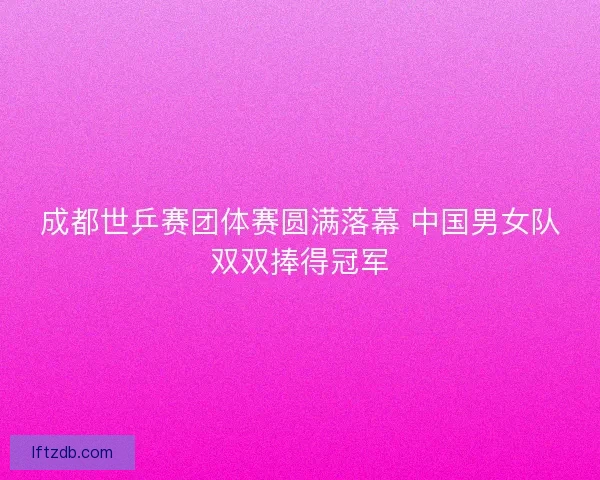 成都世乒赛团体赛圆满落幕 中国男女队双双捧得冠军