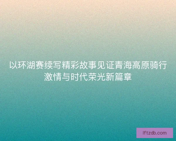 以环湖赛续写精彩故事见证青海高原骑行激情与时代荣光新篇章