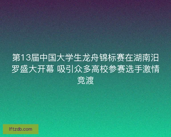 第13届中国大学生龙舟锦标赛在湖南汨罗盛大开幕 吸引众多高校参赛选手激情竞渡