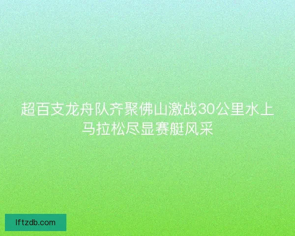 超百支龙舟队齐聚佛山激战30公里水上马拉松尽显赛艇风采