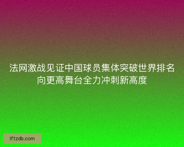 法网激战见证中国球员集体突破世界排名向更高舞台全力冲刺新高度