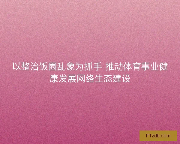以整治饭圈乱象为抓手 推动体育事业健康发展网络生态建设 以整治饭圈乱象为抓手 推动体育事业健康发展网络生态建设