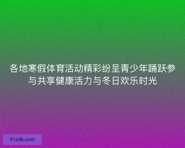 各地寒假体育活动精彩纷呈青少年踊跃参与共享健康活力与冬日欢乐时光