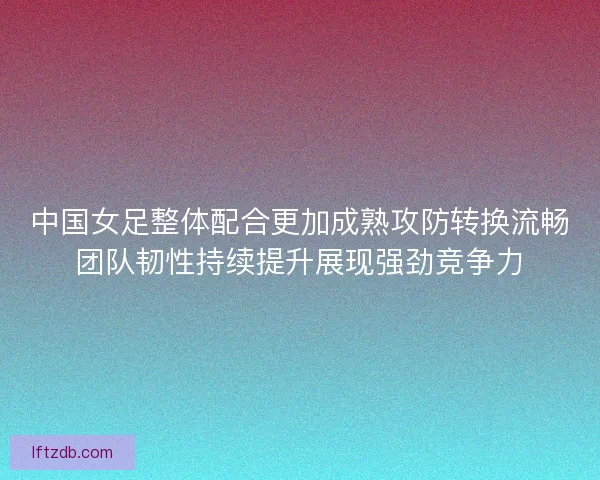 中国女足整体配合更加成熟攻防转换流畅团队韧性持续提升展现强劲竞争力