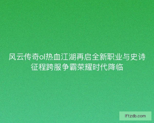 风云传奇ol热血江湖再启全新职业与史诗征程跨服争霸荣耀时代降临