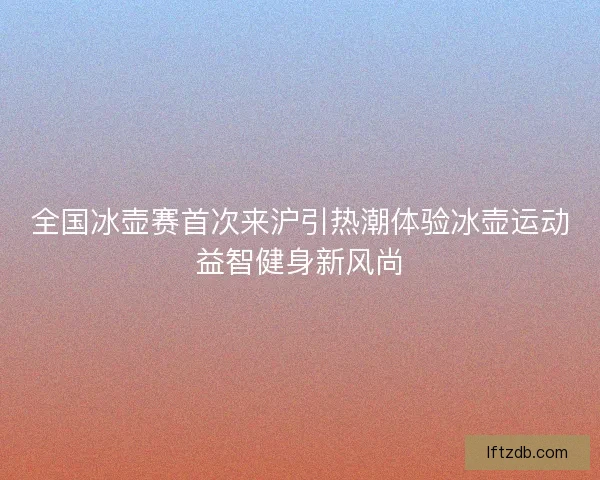 全国冰壶赛首次来沪引热潮体验冰壶运动益智健身新风尚 全国冰壶赛首次来沪引热潮体验冰壶运动益智健身新风尚