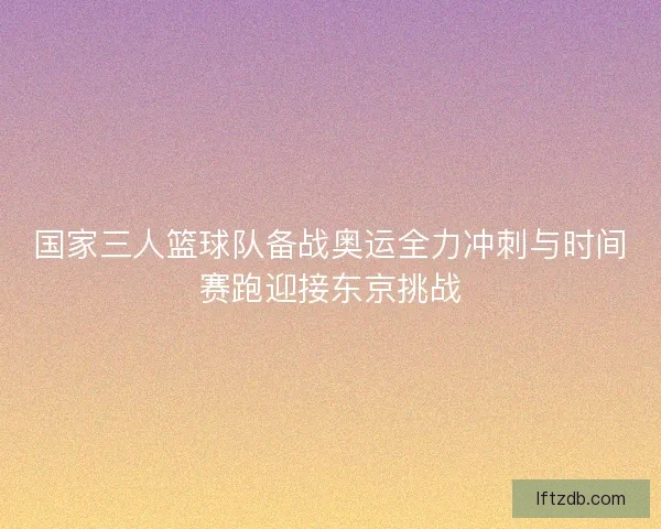 国家三人篮球队备战奥运全力冲刺与时间赛跑迎接东京挑战