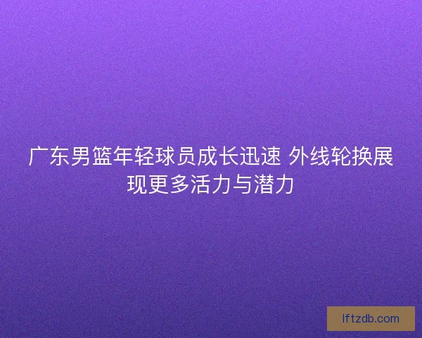 广东男篮年轻球员成长迅速 外线轮换展现更多活力与潜力