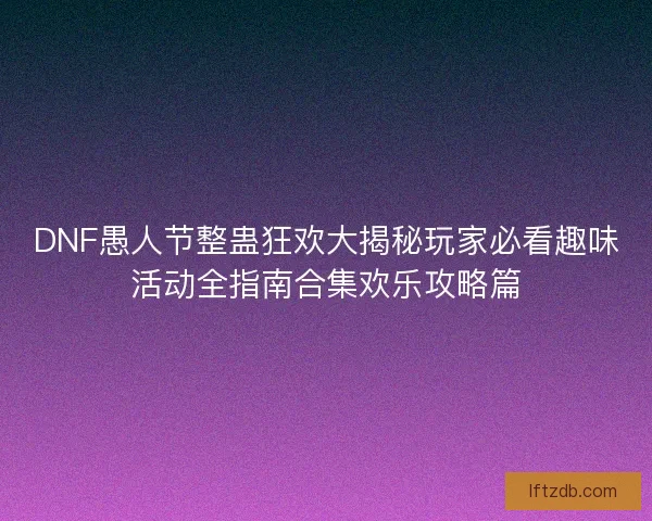 DNF愚人节整蛊狂欢大揭秘玩家必看趣味活动全指南合集欢乐攻略篇